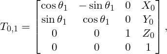 \[ T_{0,1} = \left[ \begin{matrix} \cos \theta_1 & - \sin \theta_1 & 0 & X_0 \\ \sin \theta_1 & \cos \theta_1 & 0 & Y_0 \\ 0 & 0 & 1 & Z_0 \\ 0 & 0 & 0 & 1 \end{matrix} \right], \]